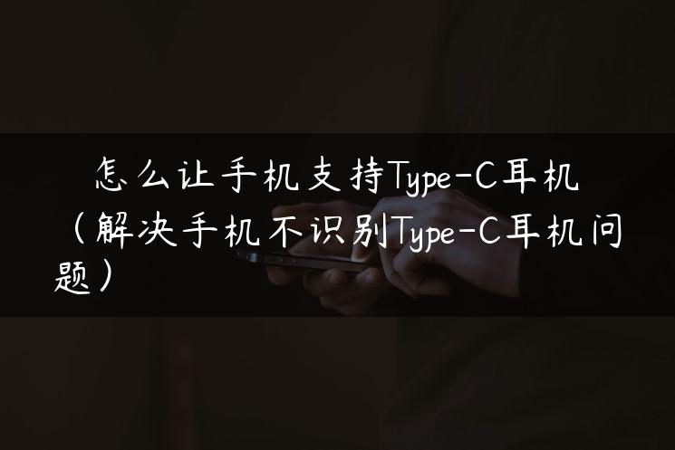 怎么让手机支持type-c耳机（解决手机不识别type-c耳机问题）