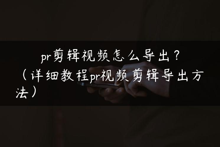 pr剪辑视频怎么导出？（详细教程pr视频剪辑导出方法）